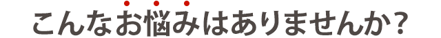 こんなお悩みはありませんか?