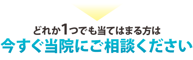 ▶どれか1つでも当てはまる方は、今すぐ当院にご相談ください